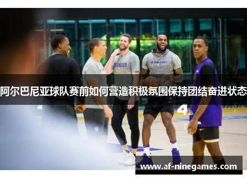 阿尔巴尼亚球队赛前如何营造积极氛围保持团结奋进状态 阿尔巴尼亚球队赛前如何营造积极氛围保持团结奋进状态