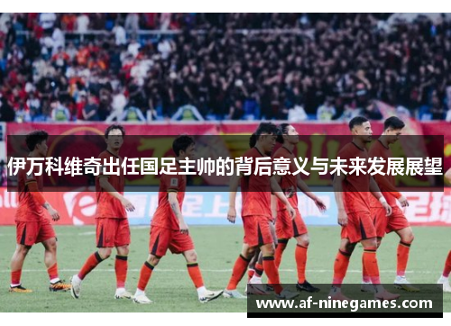 伊万科维奇出任国足主帅的背后意义与未来发展展望