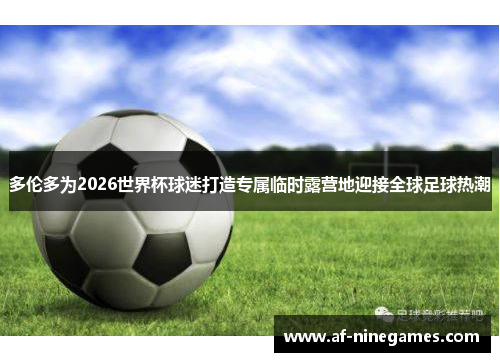 多伦多为2026世界杯球迷打造专属临时露营地迎接全球足球热潮
